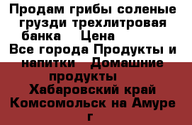 Продам грибы соленые грузди трехлитровая банка  › Цена ­ 1 300 - Все города Продукты и напитки » Домашние продукты   . Хабаровский край,Комсомольск-на-Амуре г.